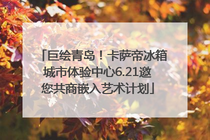 巨绘青岛！卡萨帝冰箱城市体验中心6.21邀您共商嵌入艺术计划