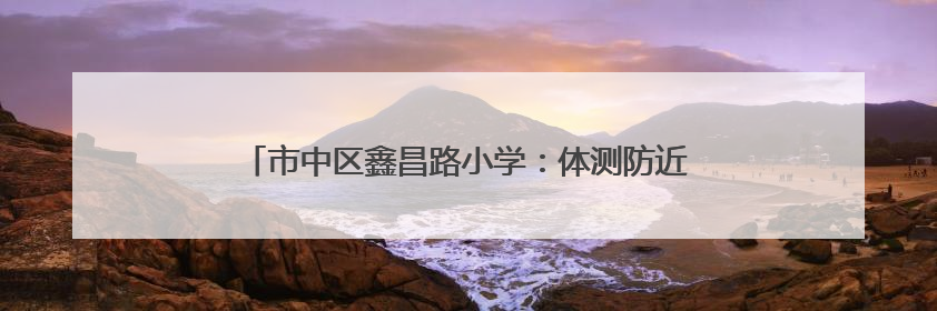 市中区鑫昌路小学：体测防近视并举 助推综合绩效提升