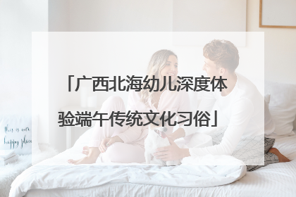 广西北海幼儿深度体验端午传统文化习俗