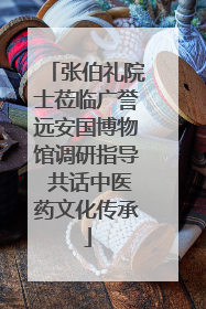 张伯礼院士莅临广誉远安国博物馆调研指导 共话中医药文化传承