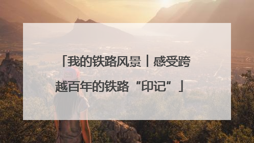 我的铁路风景︱感受跨越百年的铁路“印记”