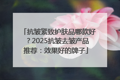 抗皱紧致护肤品哪款好？2025抗皱去皱产品推荐：效果好的牌子