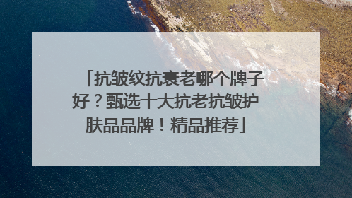 抗皱纹抗衰老哪个牌子好？甄选十大抗老抗皱护肤品品牌！精品推荐