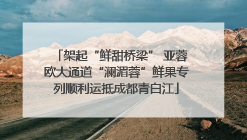 架起“鲜甜桥梁” 亚蓉欧大通道“澜湄蓉”鲜果专列顺利运抵成都青白江