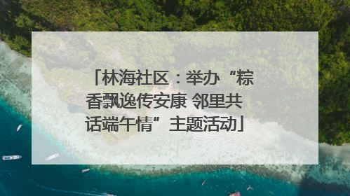 林海社区：举办“粽香飘逸传安康 邻里共话端午情”主题活动
