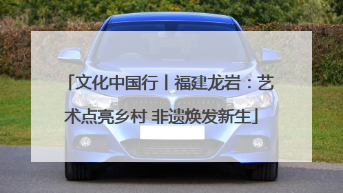 文化中国行丨福建龙岩：艺术点亮乡村 非遗焕发新生