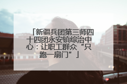 新疆兵团第三师四十四团永安镇综治中心：让职工群众“只跑一扇门”