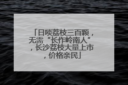日啖荔枝三百颗，无需“长作岭南人”，长沙荔枝大量上市，价格亲民