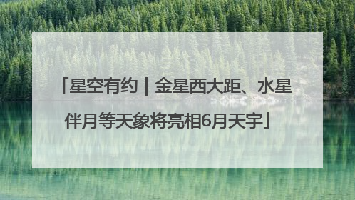 星空有约｜金星西大距、水星伴月等天象将亮相6月天宇