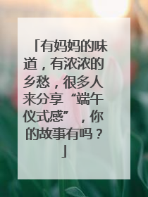 有妈妈的味道，有浓浓的乡愁，很多人来分享“端午仪式感”，你的故事有吗？