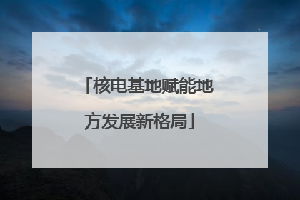 核电基地赋能地方发展新格局