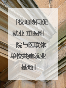校地协同促就业 重医附一院与医联体单位共建就业基地