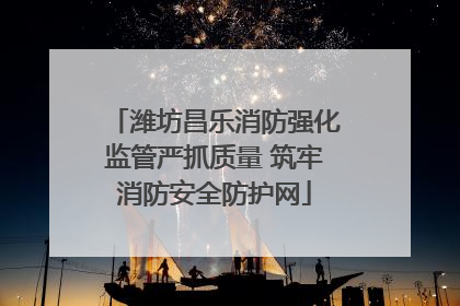 潍坊昌乐消防强化监管严抓质量 筑牢消防安全防护网