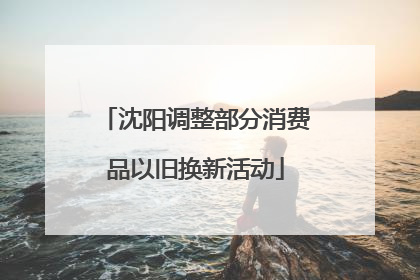 沈阳调整部分消费品以旧换新活动