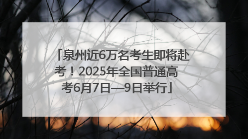 泉州近6万名考生即将赴考！2025年全国普通高考6月7日—9日举行