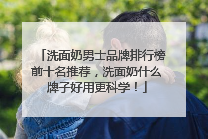 洗面奶男士品牌排行榜前十名推荐，洗面奶什么牌子好用更科学！