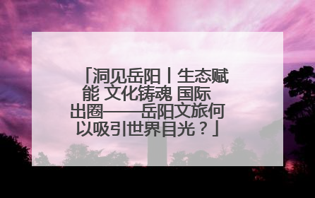 洞见岳阳丨生态赋能 文化铸魂 国际出圈——岳阳文旅何以吸引世界目光？