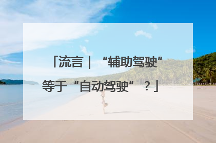 流言｜“辅助驾驶”等于“自动驾驶”？