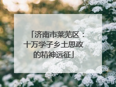 济南市莱芜区：十万学子乡土思政的精神远征