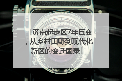 济南起步区7年巨变，从乡村田野到现代化新区的变迁图录