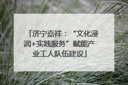 济宁嘉祥：“文化浸润+实践服务”赋能产业工人队伍建设