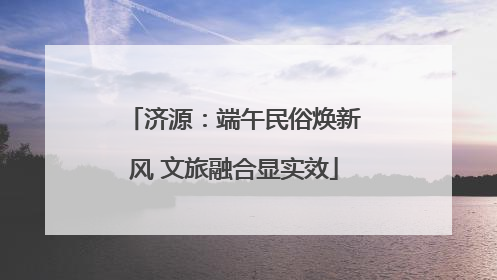 济源：端午民俗焕新风 文旅融合显实效