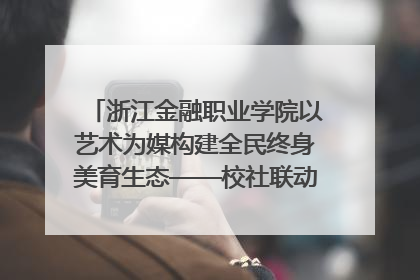 浙江金融职业学院以艺术为媒构建全民终身美育生态——校社联动共谱美育新篇章