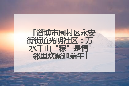 淄博市周村区永安街街道光明社区：万水千山“粽”是情 邻里欢聚迎端午