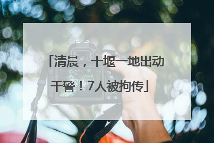 清晨，十堰一地出动干警！7人被拘传