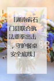 湖南省石门县联合执法重拳出击，守护餐桌安全底线