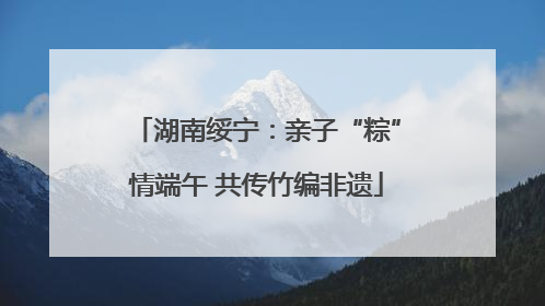 湖南绥宁：亲子“粽”情端午 共传竹编非遗