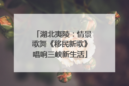 湖北夷陵：情景歌舞《移民新歌》唱响三峡新生活