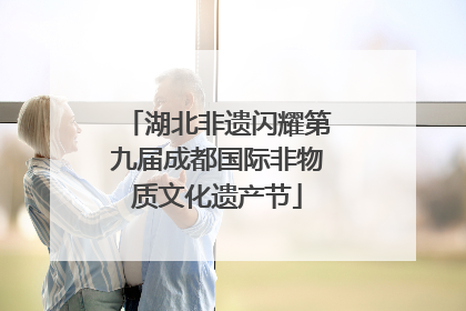 湖北非遗闪耀第九届成都国际非物质文化遗产节
