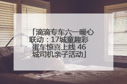 滴滴专车六一暖心联动：17城童趣彩蛋车惊喜上线 46城司机亲子活动