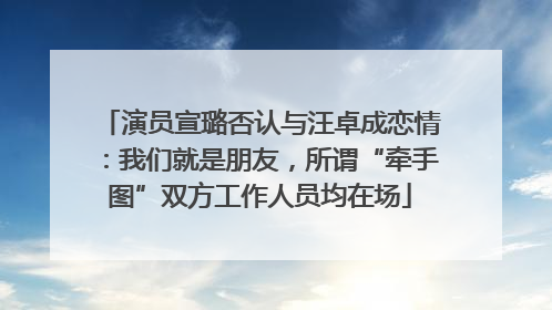 演员宣璐否认与汪卓成恋情：我们就是朋友，所谓“牵手图”双方工作人员均在场