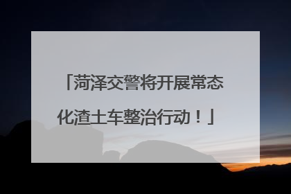 菏泽交警将开展常态化渣土车整治行动！