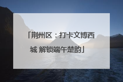 荆州区：打卡文博西城 解锁端午楚韵