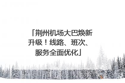 荆州机场大巴焕新升级！线路、班次、服务全面优化