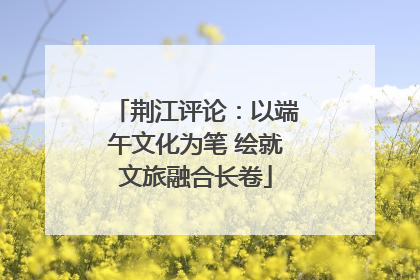 荆江评论：以端午文化为笔 绘就文旅融合长卷