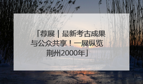 荐展｜最新考古成果与公众共享！一展纵览荆州2000年