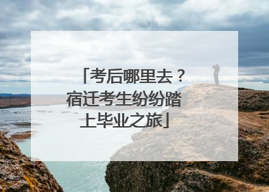 考后哪里去？宿迁考生纷纷踏上毕业之旅