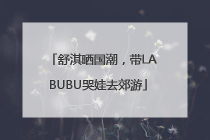 舒淇晒国潮，带LABUBU哭娃去郊游