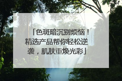色斑暗沉别烦恼！精选产品帮你轻松逆袭，肌肤重焕光彩