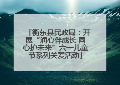 衡东县民政局：开展“润心伴成长 同心护未来”六一儿童节系列关爱活动