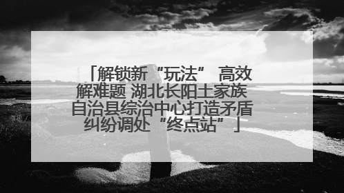 解锁新“玩法” 高效解难题 湖北长阳土家族自治县综治中心打造矛盾纠纷调处“终点站”