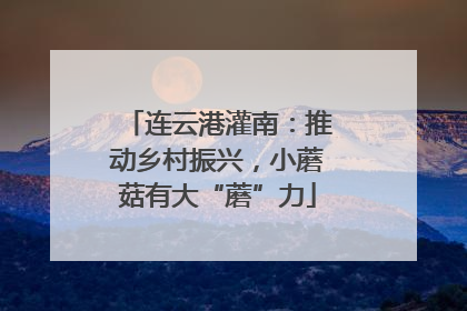 连云港灌南：推动乡村振兴，小蘑菇有大“蘑”力