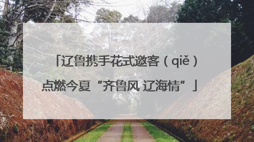 辽鲁携手花式邀客（qiě）点燃今夏“齐鲁风 辽海情”