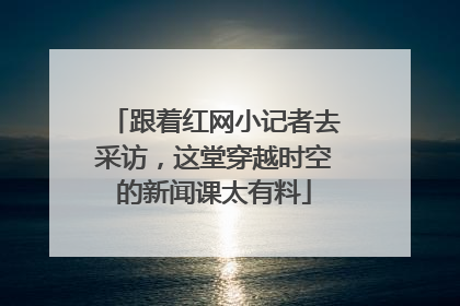 跟着红网小记者去采访，这堂穿越时空的新闻课太有料