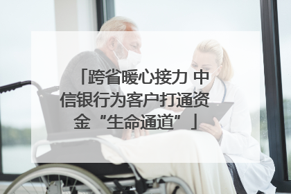 跨省暖心接力 中信银行为客户打通资金“生命通道”