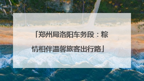 郑州局洛阳车务段：粽情相伴温馨旅客出行路